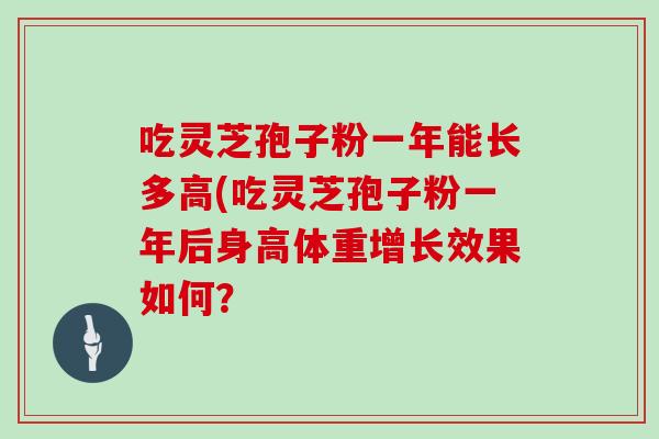吃灵芝孢子粉一年能长多高(吃灵芝孢子粉一年后身高体重增长效果如何?