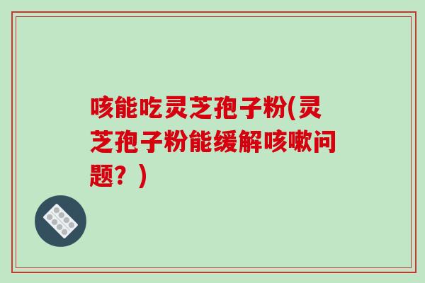 咳能吃灵芝孢子粉(灵芝孢子粉能缓解咳嗽问题?)