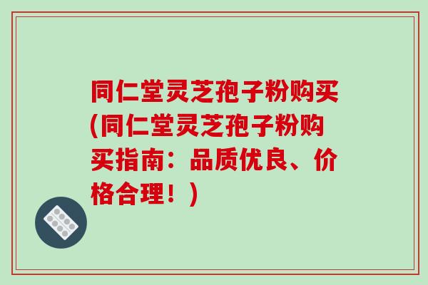 同仁堂灵芝孢子粉购买(同仁堂灵芝孢子粉购买指南:品质优良、价格合理!)