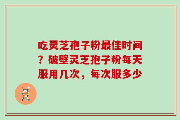 吃灵芝孢子粉最佳时间?破壁灵芝孢子粉每天服用几次,每次服多少