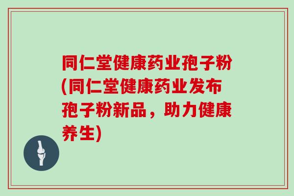 同仁堂健康药业孢子粉(同仁堂健康药业发布孢子粉新品,助力健康养生)