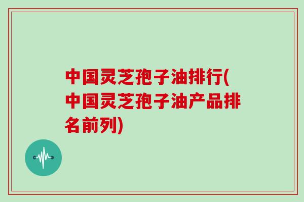 中国灵芝孢子油排行(中国灵芝孢子油产品排名前列)
