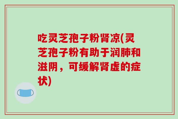吃灵芝孢子粉肾凉(灵芝孢子粉有助于润肺和滋阴,可缓解肾虚的症状)