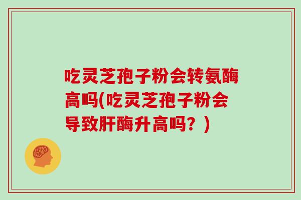 吃灵芝孢子粉会转氨酶高吗(吃灵芝孢子粉会导致肝酶升高吗?)