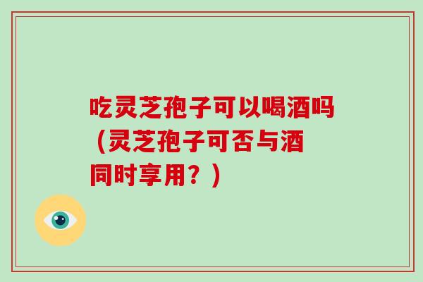 吃灵芝孢子可以喝酒吗 (灵芝孢子可否与酒同时享用?)