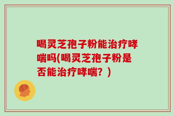 喝灵芝孢子粉能治疗哮喘吗(喝灵芝孢子粉是否能治疗哮喘?)