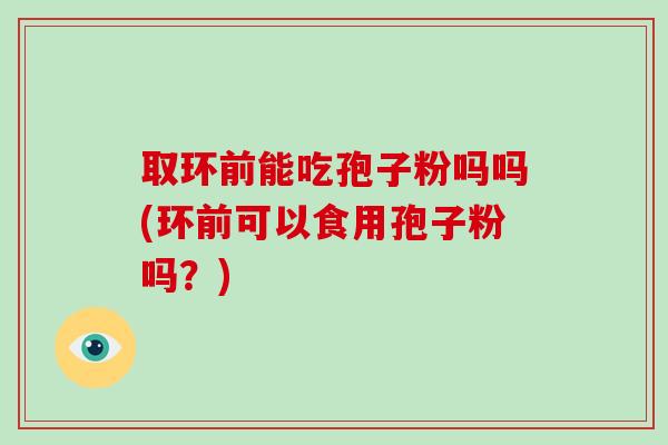 取环前能吃孢子粉吗吗(环前可以食用孢子粉吗？)