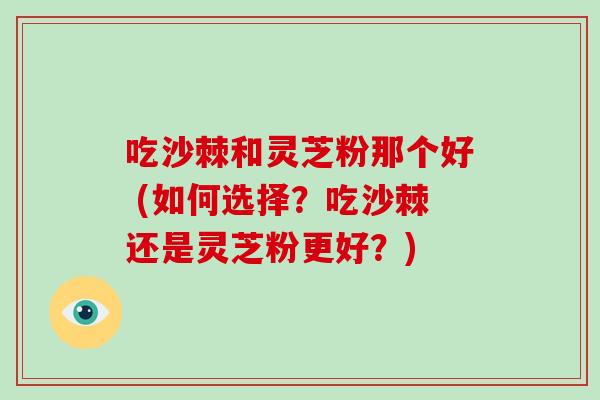 吃沙棘和灵芝粉那个好 (如何选择?吃沙棘还是灵芝粉更好?)