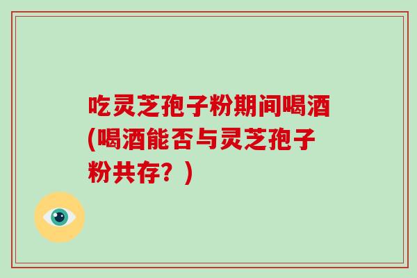吃灵芝孢子粉期间喝酒(喝酒能否与灵芝孢子粉共存?)
