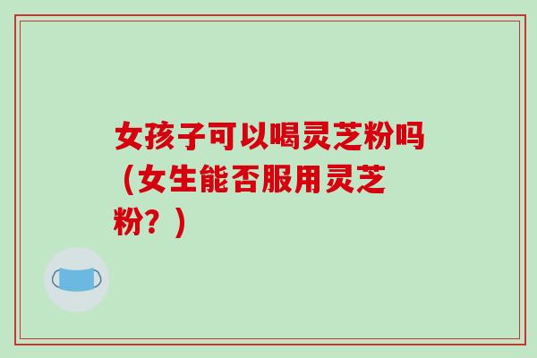 女孩子可以喝灵芝粉吗 (女生能否服用灵芝粉?)