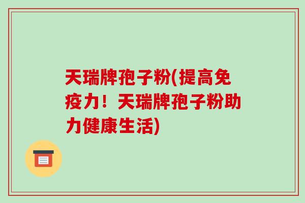 天瑞牌孢子粉(提高免疫力！天瑞牌孢子粉助力健康生活)