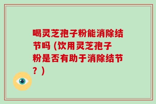 喝灵芝孢子粉能消除结节吗 (饮用灵芝孢子粉是否有助于消除结节?)
