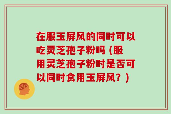 在服玉屏风的同时可以吃灵芝孢子粉吗 (服用灵芝孢子粉时是否可以同时食用玉屏风？)