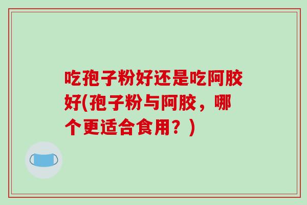 吃孢子粉好还是吃阿胶好(孢子粉与阿胶,哪个更适合食用?)