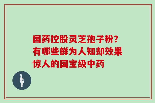国药控股灵芝孢子粉?有哪些鲜为人知却效果惊人的国宝级中药