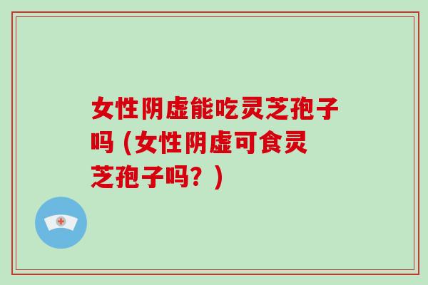 女性阴虚能吃灵芝孢子吗 (女性阴虚可食灵芝孢子吗?)