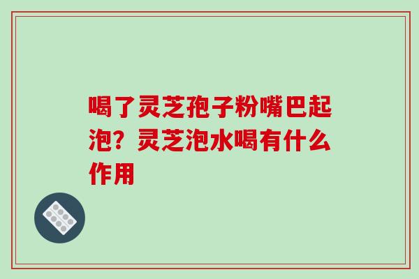喝了灵芝孢子粉嘴巴起泡?灵芝泡水喝有什么作用
