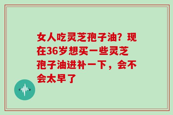 女人吃灵芝孢子油?现在36岁想买一些灵芝孢子油进补一下,会不会太早了