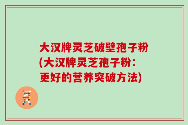 大汉牌灵芝破壁孢子粉(大汉牌灵芝孢子粉:更好的营养突破方法)