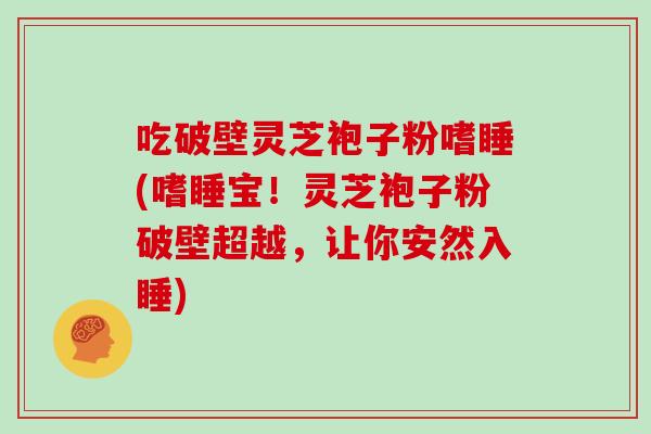 吃破壁灵芝袍子粉嗜睡(嗜睡宝！灵芝袍子粉破壁超越，让你安然入睡)