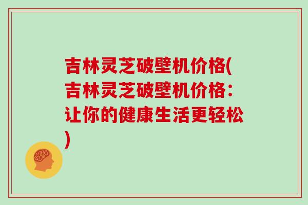 吉林灵芝破壁机价格(吉林灵芝破壁机价格:让你的健康生活更轻松)