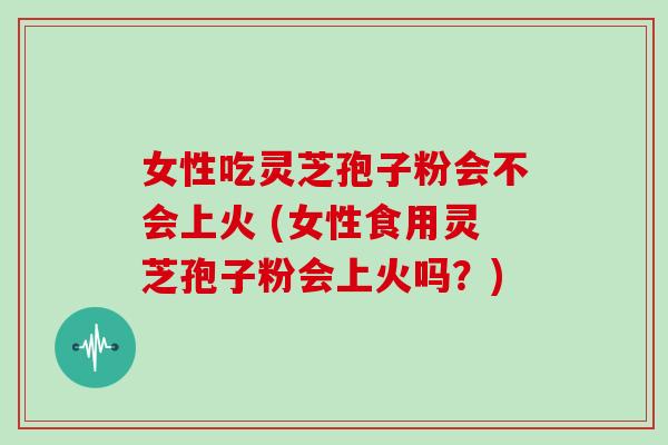 女性吃灵芝孢子粉会不会上火 (女性食用灵芝孢子粉会上火吗?)