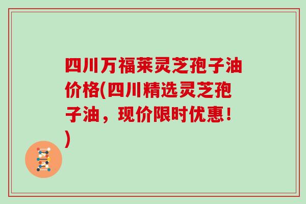 四川万福莱灵芝孢子油价格(四川精选灵芝孢子油，现价限时优惠！)