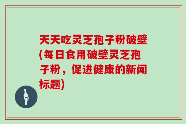 天天吃灵芝孢子粉破壁(每日食用破壁灵芝孢子粉,促进健康的新闻标题)