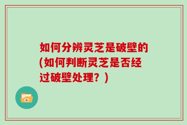如何分辨灵芝是破壁的(如何判断灵芝是否经过破壁处理？)
