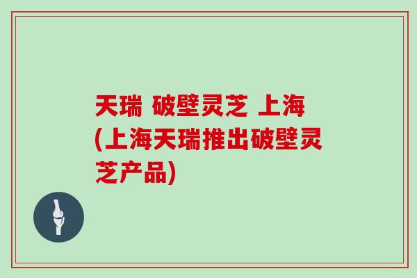 天瑞 破壁灵芝 上海(上海天瑞推出破壁灵芝产品)