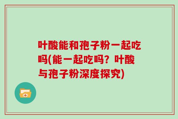 叶酸能和孢子粉一起吃吗(能一起吃吗?叶酸与孢子粉深度探究)