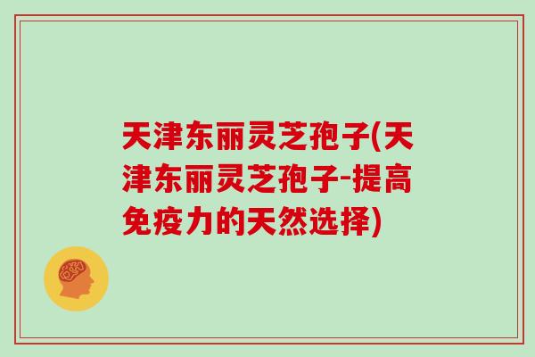 天津东丽灵芝孢子(天津东丽灵芝孢子-提高免疫力的天然选择)