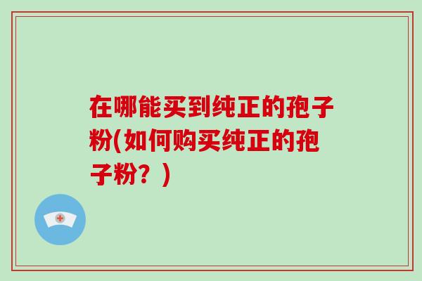在哪能买到纯正的孢子粉(如何购买纯正的孢子粉?)