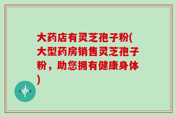 大药店有灵芝孢子粉(大型药房销售灵芝孢子粉,助您拥有健康身体)