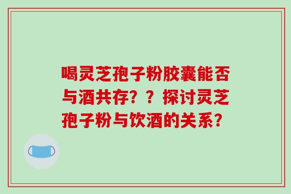喝灵芝孢子粉胶囊能否与酒共存??探讨灵芝孢子粉与饮酒的关系?