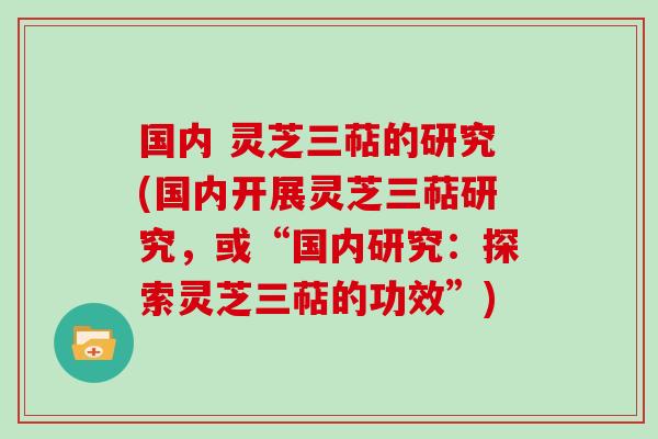 国内 灵芝三萜的研究(国内开展灵芝三萜研究,或“国内研究:探索灵芝三萜的功效”)
