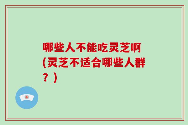 哪些人不能吃灵芝啊 (灵芝不适合哪些人群?)