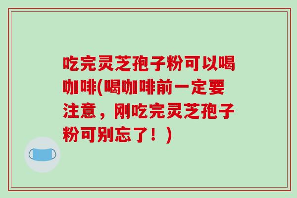 吃完灵芝孢子粉可以喝咖啡(喝咖啡前一定要注意，刚吃完灵芝孢子粉可别忘了！)