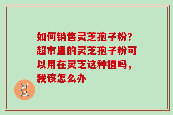 如何销售灵芝孢子粉?超市里的灵芝孢子粉可以用在灵芝这种植吗,我该怎么办