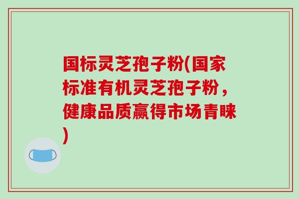 国标灵芝孢子粉(国家标准有机灵芝孢子粉,健康品质赢得市场青睐)