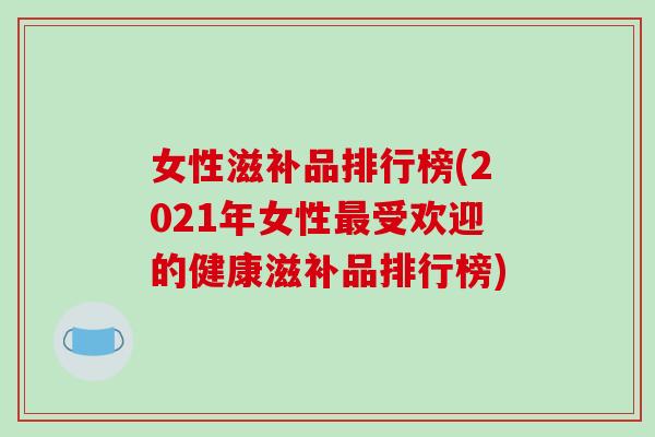 女性滋补品排行榜(2021年女性最受欢迎的健康滋补品排行榜)