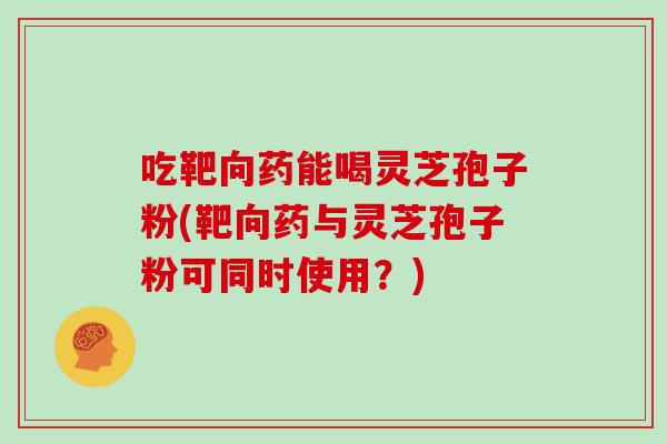 吃靶向药能喝灵芝孢子粉(靶向药与灵芝孢子粉可同时使用?)