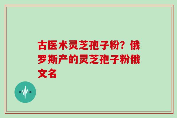 古医术灵芝孢子粉？俄罗斯产的灵芝孢子粉俄文名