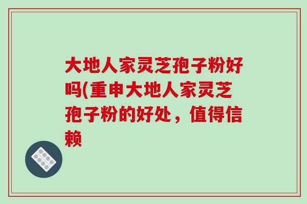 大地人家灵芝孢子粉好吗(重申大地人家灵芝孢子粉的好处,值得信赖