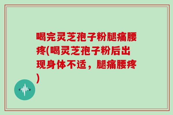 喝完灵芝孢子粉腿痛腰疼(喝灵芝孢子粉后出现身体不适，腿痛腰疼)
