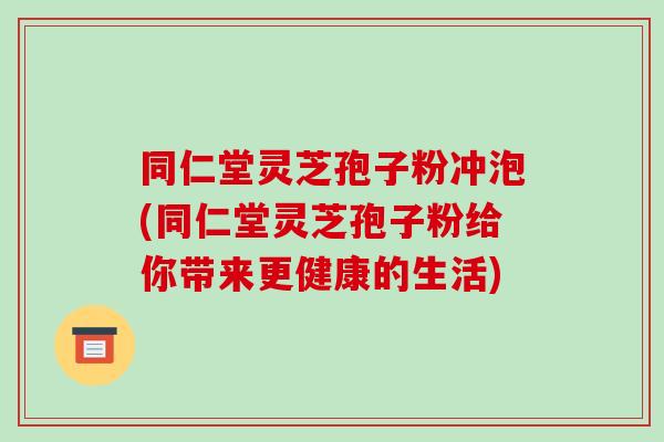 同仁堂灵芝孢子粉冲泡(同仁堂灵芝孢子粉给你带来更健康的生活)