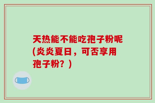 天热能不能吃孢子粉呢(炎炎夏日，可否享用孢子粉？)