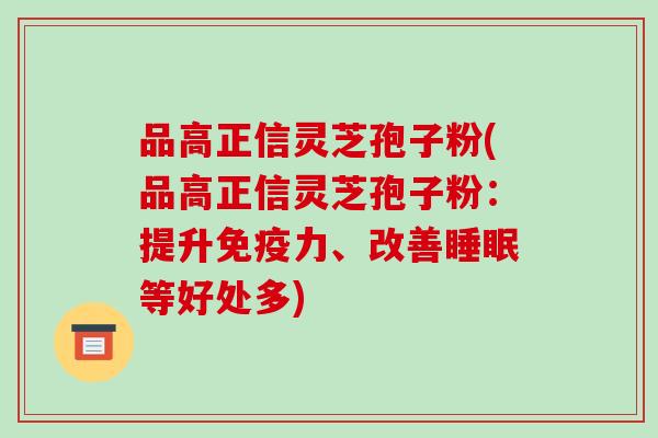 品高正信灵芝孢子粉(品高正信灵芝孢子粉:提升免疫力、改善睡眠等好处多)