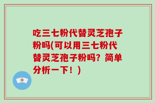 吃三七粉代替灵芝孢子粉吗(可以用三七粉代替灵芝孢子粉吗?简单分析一下!)