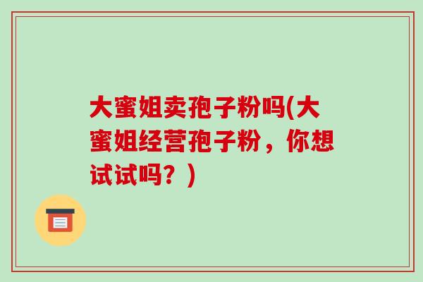 大蜜姐卖孢子粉吗(大蜜姐经营孢子粉，你想试试吗？)